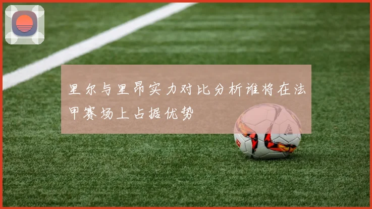 里尔与里昂实力对比分析谁将在法甲赛场上占据优势
