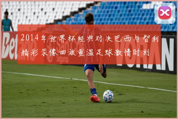 2014年世界杯经典对决巴西与智利精彩录像回放重温足球激情时刻