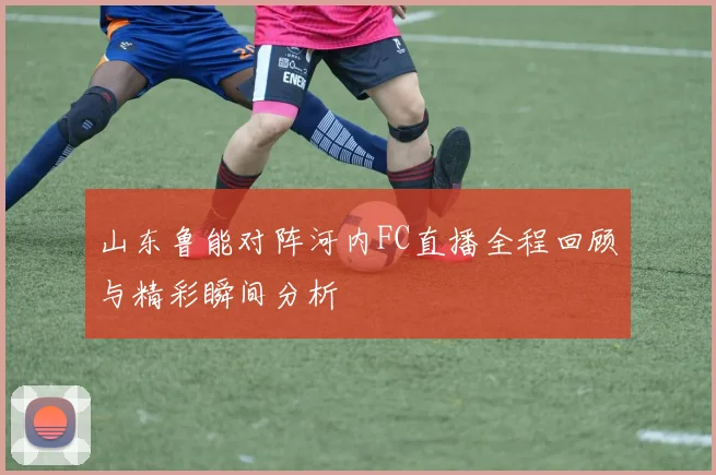 山东鲁能对阵河内FC直播全程回顾与精彩瞬间分析