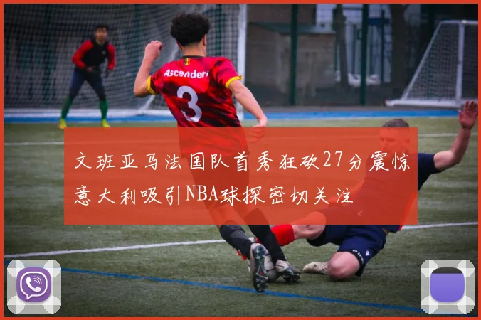 文班亚马法国队首秀狂砍27分震惊意大利吸引NBA球探密切关注