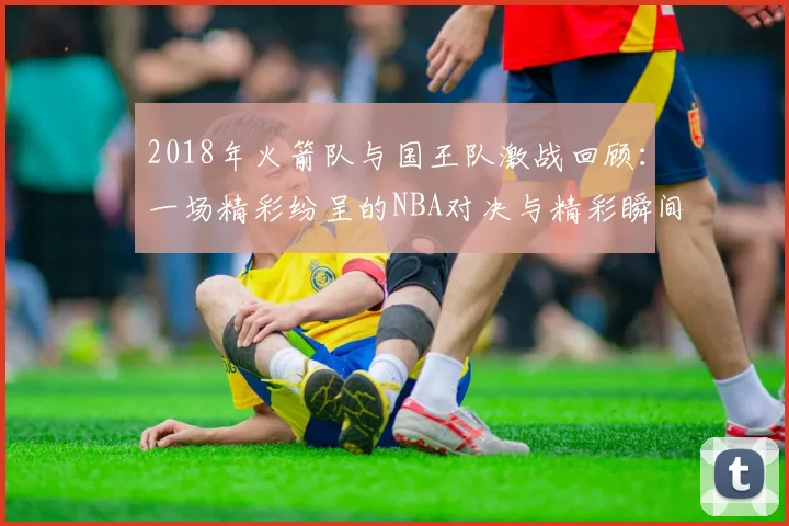 2018年火箭队与国王队激战回顾：一场精彩纷呈的NBA对决与精彩瞬间解析