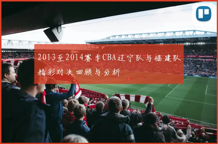 2013至2014赛季CBA辽宁队与福建队精彩对决回顾与分析