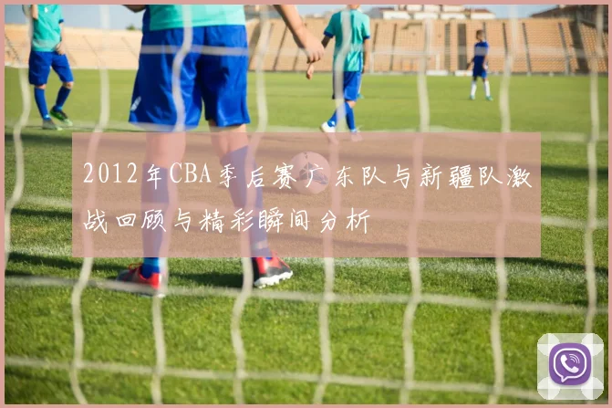 2012年CBA季后赛广东队与新疆队激战回顾与精彩瞬间分析