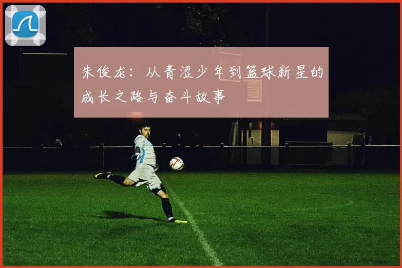 朱俊龙：从青涩少年到篮球新星的成长之路与奋斗故事