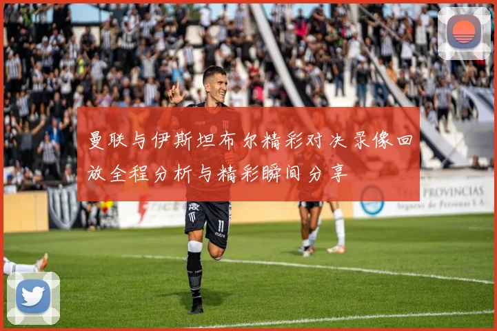 曼联与伊斯坦布尔精彩对决录像回放全程分析与精彩瞬间分享