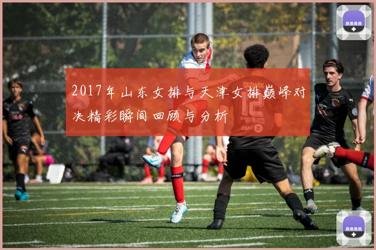 2017年山东女排与天津女排巅峰对决精彩瞬间回顾与分析
