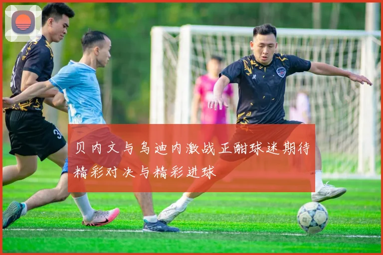 贝内文与乌迪内激战正酣球迷期待精彩对决与精彩进球