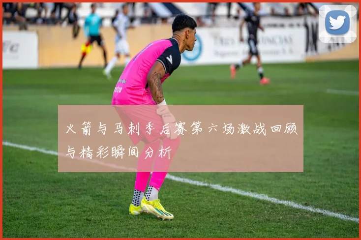 火箭与马刺季后赛第六场激战回顾与精彩瞬间分析